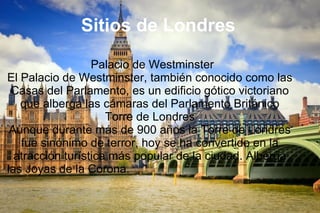 Sitios de Londres
Palacio de Westminster
El Palacio de Westminster, también conocido como las
Casas del Parlamento, es un edificio gótico victoriano
que alberga las cámaras del Parlamento Británico
Torre de Londres
Aunque durante más de 900 años la Torre de Londres
fue sinónimo de terror, hoy se ha convertido en la
atracción turística más popular de la ciudad. Alberga
las Joyas de la Corona.
 