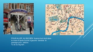 POUR ALLER AU BIG BEN Avance tout droit dans
la route et aprés tourne à gauche traverse le
passage pour piétons
Tu es au big ben .