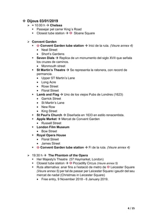 2 / 15
 Dimarts 01/01/2019
 ≈ 16:00 h  Arribada a l’hotel DoubleTree by Hilton Hotel London - Tower
of London
 Anar en tren fins a l’estació amb parada de metro London
Blackfriars, en aquesta parada de metro es pot agafar la linia groga
que ens portarà a l’estació més propera al nostre hotel Tower Hill.
• (Veure annex 1: trajecte des de l’estació de Tower Hill al hotel).
 ≈ 18:00 h  Hyde Park Winter Wonderlan
 Winter Wonderland is located in Hyde Park.
 Closest tube station  Hyde Park
 Winter Wonderland is a short walk from the following London
Underground stations:
• Green Park (Victoria, Jubilee and Piccadilly lines)
• Victoria (Victoria line and National Rail)
• Paddington (Bakerloo, Metropolitan, Circle & District lines and
National Rail)
 Please note: Hyde Park Corner and Marble Arch tube stations get very
busy during peak times, please use alternative stations.
 