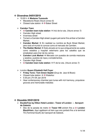 2 / 15
 Dimarts 01/01/2019
 ≈ 16:00 h  Arribada a l’hotel DoubleTree by Hilton Hotel London - Tower
of London
 Anar en tren fins a l’estació amb parada de metro London
Blackfriars, en aquesta parada de metro es pot agafar la linia groga
que ens portarà a l’estació més propera al nostre hotel Tower Hill.
• (Veure annex 1: trajecte des de l’estació de Tower Hill al hotel).
 ≈ 18:00 h  Hyde Park Winter Wonderlan
 Winter Wonderland is located in Hyde Park.
 Closest tube station  Hyde Park
 Winter Wonderland is a short walk from the following London
Underground stations:
• Green Park (Victoria, Jubilee and Piccadilly lines)
• Victoria (Victoria line and National Rail)
• Paddington (Bakerloo, Metropolitan, Circle & District lines and
National Rail)
 Please note: Hyde Park Corner and Marble Arch tube stations get very
busy during peak times, please use alternative stations.
 