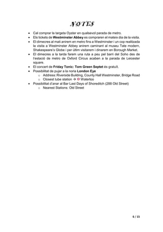 6 / 15
NOTES
• Cal comprar la targeta Oyster en qualsevol parada de metro.
• Els tickets de Westminster Abbey es compraren el mateix dia de la visita.
• El dimecres al mati anirem en metro fins a Westminster i un cop realitzada
la visita a Westminster Abbey anirem caminant al museu Tate modern,
Shakespeare’s Globe i per últim visitarem i dinarem en Borough Market.
• El dimecres a la tarda farem una ruta a peu pel barri del Soho des de
l’estació de metro de Oxford Circus acaben a la parada de Leicester
square.
• El concert de Friday Tonic: Tom Green Septet és gratuït.
• Possibilitat de pujar a la noria London Eye
o Address: Riverside Building, County Hall Westminster, Bridge Road
o Closest tube station  Waterloo
• Possibilitat d’anar al Bar Last Days of Shoreditch (288 Old Street)
o Nearest Stations: Old Street
 