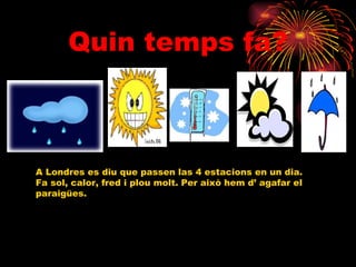 Quin temps fa? A Londres es diu que passen las 4 estacions en un dia. Fa sol, calor, fred i plou molt. Per això hem d’ agafar el  paraigües. 