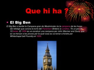 Que hi ha ? El Big Ben   El Big Ben o també la Campana gran de Westminster és la  campana   de les hores del rellotge que corona la torre del  Parlament   Britànic  a  Londres . Té un pes de 13  tones . El  1856  es va construir una campana per John Warmer and Sons, que es va trencar a les proves per la qual cosa es va tornar a fondre per Whitechapel bell Foundry el  1858 .   