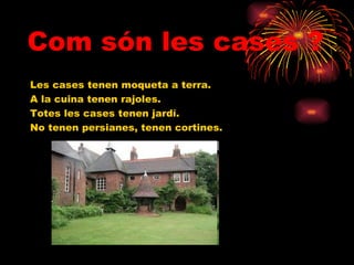 Com són les cases ? Les cases tenen moqueta a terra. A la cuina tenen rajoles. Totes les cases tenen jardí. No tenen persianes, tenen cortines. 