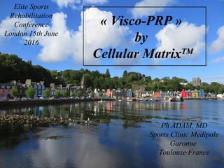 Cellular MatrixTM
all-in-one i-a injection of HA and PRP
for Fibro-cartilaginous tears
Osteo-Arthritis and Bone Marrow Lesions
Ph ADAM, MD
Sports Clinic Medipole
Garonne
Toulouse France
Elite Sports
Rehabilitation
Conference
London 15th June
2016
« Visco-PRP »
by
Cellular MatrixTM
 