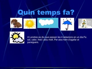 Quin temps fa? A Londres es diu que passen les 4 estacions en un dia.Fa sol, calor, fred i plou molt. Per aixo hem d’agafar el paraiguers. 