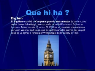 Que hi ha ? Big ben El  Big Ben  o també la  Campana gran de Westminster  és la  campana  de les hores del rellotge que corona la torre del  Parlament Britànic  a  Londres . Té un pes de 13  tones . El  1856  es va construir una campana per John Warmer and Sons, que es va trencar a les proves per la qual cosa es va tornar a fondre per Whitechapel bell Foundry el  1858 .  
