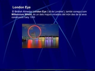 London Eye El  British Airways  London Eye  (‘ull de Londres’), també conegut com  Millennium Wheel , és un dels majors miradors del món des de la seva construcció l'any  1999   
