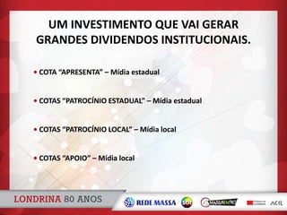 • COTA “APRESENTA” – Mídia estadual
• COTAS “PATROCÍNIO ESTADUAL” – Mídia estadual
• COTAS “PATROCÍNIO LOCAL” – Mídia local
• COTAS “APOIO” – Mídia local
UM INVESTIMENTO QUE VAI GERAR
GRANDES DIVIDENDOS INSTITUCIONAIS.
 