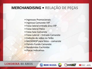 • Ingressos Promocionais
• Ingresso Camarote VIP
• Faixa lateral entrada área VIP
• Faixa lateral Palco
• Faixa Saia Camarote
• Faixa Lateral – Entrada Camarote
• Exibição de vídeo no Telão
• BACKDROP para fotos – camarote
• Painéis Fundo Camarote
• Bandeirolas Cachimbo
• Placas Indicativas
MERCHANDISING • RELAÇÃO DE PEÇAS
 