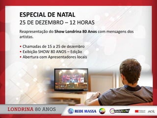 ESPECIAL DE NATAL
25 DE DEZEMBRO – 12 HORAS
• Chamadas de 15 a 25 de dezembro
• Exibição SHOW 80 ANOS – Edição
• Abertura com Apresentadores locais
Reapresentação do Show Londrina 80 Anos com mensagens dos
artistas.
 