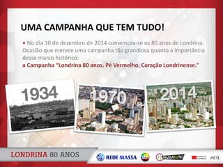 UMA CAMPANHA QUE TEM TUDO!
• No dia 10 de dezembro de 2014 comemora-se os 80 anos de Londrina.
Ocasião que merece uma campanha tão grandiosa quanto a importância
desse marco histórico:
a Campanha “Londrina 80 anos. Pé Vermelho, Coração Londrinense.”
 