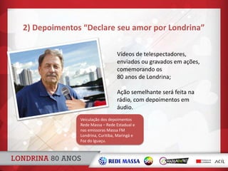 2) Depoimentos “Declare seu amor por Londrina”
Vídeos de telespectadores,
enviados ou gravados em ações,
comemorando os
80 anos de Londrina;
Ação semelhante será feita na
rádio, com depoimentos em
áudio.
Veiculação dos depoimentos
Rede Massa – Rede Estadual e
nas emissoras Massa FM
Londrina, Curitiba, Maringá e
Foz do Iguaçu.
 