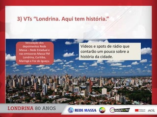 3) VTs “Londrina. Aqui tem história.”
Vídeos e spots de rádio que
contarão um pouco sobre a
história da cidade.
Veiculação dos
depoimentos Rede
Massa – Rede Estadual e
nas emissoras Massa FM
Londrina, Curitiba,
Maringá e Foz do Iguaçu.
 