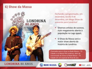 Fechando a programação, em
dezembro, no dia 9 de
dezembro, um Mega Show de
presente para Londrina!
 Diversos artistas de sucesso,
num megaevento aberto à
população no Lago Igapó;
 O Show da Massa será o
maior show aberto da
história de Londrina.
6) Show da Massa
Chamadas para o show na Rede Massa – TV
Cidade e na Massa FM Londrina, além de
transmissão do show na Rede Massa – TV
Cidade em um especial de final de ano
 