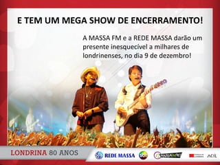 A MASSA FM e a REDE MASSA darão um
presente inesquecível a milhares de
londrinenses, no dia 9 de dezembro!
E TEM UM MEGA SHOW DE ENCERRAMENTO!
 