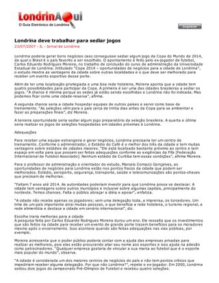 Londrina deve trabalhar para sediar jogos
23/07/2007 - JL - Jornal de Londrina

Londrina poderia gerar bons negócios caso conseguisse sediar algum jogo da Copa do Mundo de 2014,
da qual o Brasil é o país favorito a ser escolhido. O apontamento é feito pelo ex-jogador de futebol,
Carlos Eduardo Rodrigues Moreira, no trabalho de conclusão do curso de administração da Universidade
Estadual de Londrina. Intitulado “Copa 2014 – oportunidades de negócios para a cidade de Londrina”,
o estudo mostra as vantagens da cidade sobre outras localidades e o que deve ser melhorado para
receber um evento esportivo desse porte.

Além de ter uma localização privilegiada e uma boa rede hoteleira, Moreira aponta que a cidade tem
quatro possibilidades para participar da Copa. A primeira é ser uma das cidades brasileiras a sediar os
jogos. “A chance é mínima porque as sedes já estão sendo escolhidas e Londrina não foi indicada. Mas
podemos ficar como uma cidade-reserva”, afirma.

A segunda chance seria a cidade hospedar equipes de outros países e servir como base de
treinamento. “As seleções vêm para o país cerca de trinta dias antes da Copa para se ambientar e
fazer as preparações finais”, diz Moreira.

A terceira oportunidade seria sediar algum jogo preparatório da seleção brasileira. A quarta e última
seria realizar os jogos de seleções hospedadas em cidades próximas à Londrina.

Adequações

Para receber uma equipe estrangeira e gerar negócios, Londrina precisaria ter um centro de
treinamento. Conforme o administrador, o Estádio do Café é o melhor dos três da cidade e tem muitas
vantagens sobre estádios de cidades maiores. “Ele está localizado bastante próximo ao centro e tem
espaço em volta para que possam ser feitas adequações conforme as exigências da Fifa [Federação
Internacional de Futebol Associado]. Nenhum estádio de Curitiba tem essas condições”, afirma Moreira.

Para o professor de administração e orientador do estudo, Marcelo Comazzi Gonçalves, as
oportunidades de negócios para Londrina estão nos pontos fracos da cidade que podem ser
melhorados. Estádio, aeroporto, segurança, transporte, saúde e telecomunicações são pontos-chaves
que precisam de melhorias.

“Faltam 7 anos até 2014. As autoridades poderiam investir para que Londrina possa se destacar. A
cidade tem vantagens sobre outros municípios e inclusive sobre algumas capitais, principalmente do
nordeste. Temos chances. Falta o público abraçar a idéia e apoiar”, enfatiza.

“A cidade não recebe apenas os jogadores; vem uma delegação toda, a imprensa, os torcedores. Um
time de um país importante atrai muitas pessoas, o que beneficia a rede hoteleira, o turismo regional, a
rede alimentícia e destaca a cidade em cenário internacional”, diz.

Escolha traria melhorias para a cidade
A pesquisa feita por Carlos Eduardo Rodrigues Moreira durou um ano. Ele ressalta que os investimentos
que são feitos na cidade para receber um evento de grande porte trazem benefícios para os moradores
mesmo após o encerramento. Isso acontece quando são feitas adequações nas vias públicas, por
exemplo.

Moreira acrescenta que o poder público poderia contar com a ajuda das empresas privadas para
realizar as melhoreis, pois elas estão procurando aliar seu nome aos esportes e isso ajuda na adesão
como patrocinadores. “Qualquer empresa gostaria de vincular a sua marca ao futebol que é o esporte
mais popular do mundo”, observa.

“A cidade é considerada um dos maiores centros de negócios do país e não tem pontos críticos que
impediriam receber alguma delegação. Por que não Londrina?”, repete o ex-jogador. Em 2000, Londrina
sediou dois jogos do campeonato Pré-Olímpico de Futebol e recebeu quatro seleções.
 