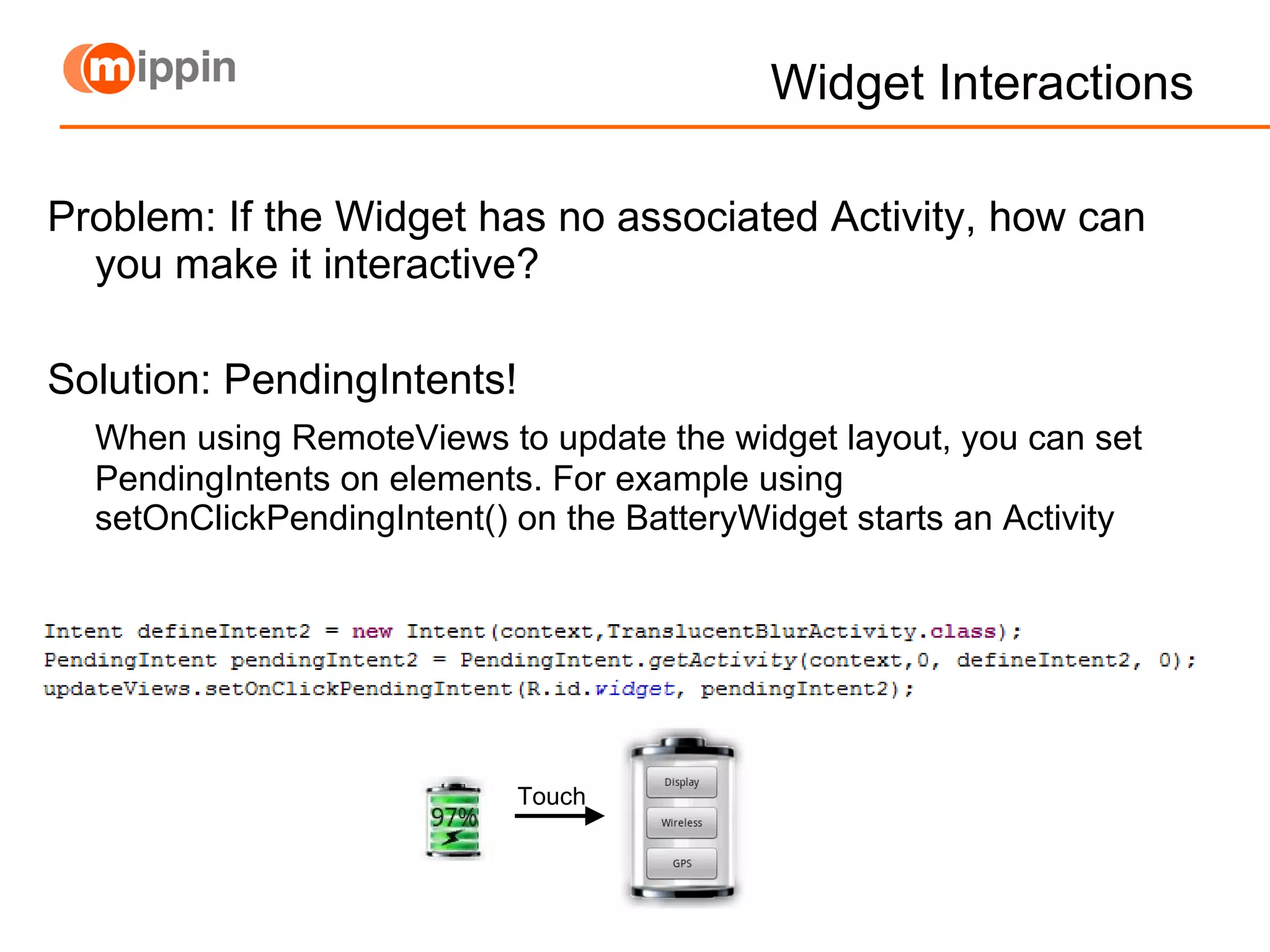 Widget Interactions Problem: If the Widget has no associated Activity, how can you make it interactive? Solution: PendingIntents! When using RemoteViews to update the widget layout, you can set PendingIntents on elements. For example using setOnClickPendingIntent() on the BatteryWidget starts an Activity Touch 
