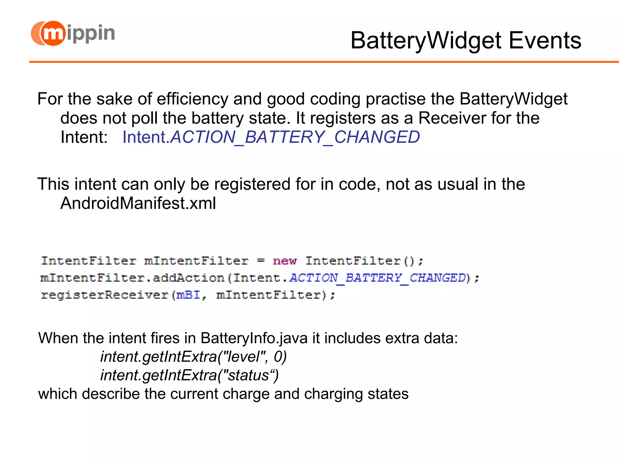 BatteryWidget Events For the sake of efficiency and good coding practise the BatteryWidget does not poll the battery state. It registers as a Receiver for the Intent:  Intent. ACTION_BATTERY_CHANGED This intent can only be registered for in code, not as usual in the AndroidManifest.xml When the intent fires in BatteryInfo.java it includes extra data: intent.getIntExtra(&quot;level&quot;, 0) intent.getIntExtra(&quot;status“) which describe the current charge and charging states 