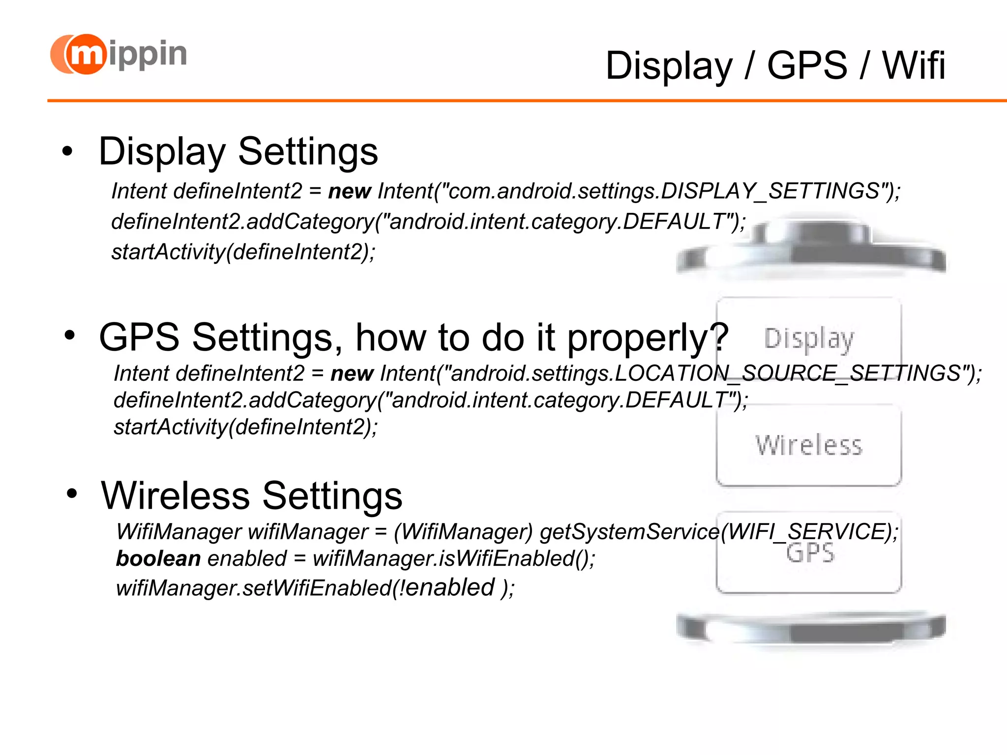 Display / GPS / Wifi Display Settings Intent defineIntent2 =  new  Intent(&quot;com.android.settings.DISPLAY_SETTINGS&quot;); defineIntent2.addCategory(&quot;android.intent.category.DEFAULT&quot;); startActivity(defineIntent2); GPS Settings, how to do it properly? Intent defineIntent2 =  new  Intent(&quot;android.settings.LOCATION_SOURCE_SETTINGS&quot;); defineIntent2.addCategory(&quot;android.intent.category.DEFAULT&quot;); startActivity(defineIntent2); Wireless Settings WifiManager wifiManager = (WifiManager) getSystemService(WIFI_SERVICE); boolean  enabled = wifiManager.isWifiEnabled(); wifiManager.setWifiEnabled(! enabled   ); 