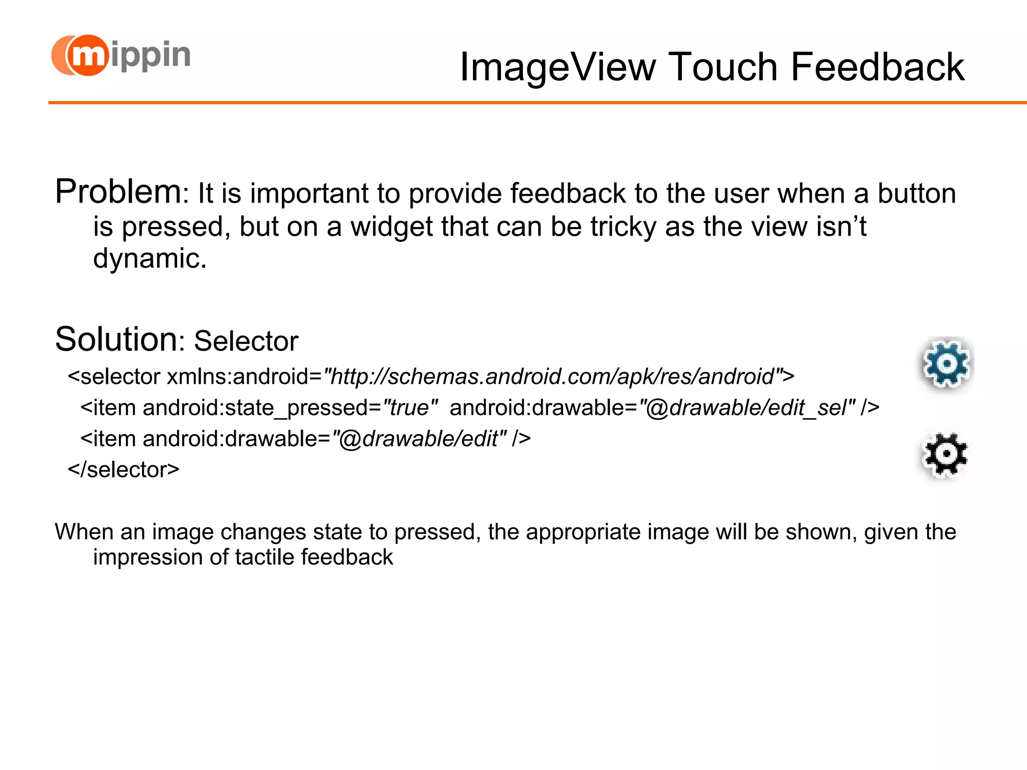 ImageView Touch Feedback Problem : It is important to provide feedback to the user when a button is pressed, but on a widget that can be tricky as the view isn’t dynamic. Solution : Selector <selector xmlns:android= &quot;http://schemas.android.com/apk/res/android&quot; >  <item android:state_pressed= &quot;true&quot;   android:drawable= &quot;@drawable/edit_sel&quot;  />  <item android:drawable= &quot;@drawable/edit&quot;  />  </selector> When an image changes state to pressed, the appropriate image will be shown, given the impression of tactile feedback 