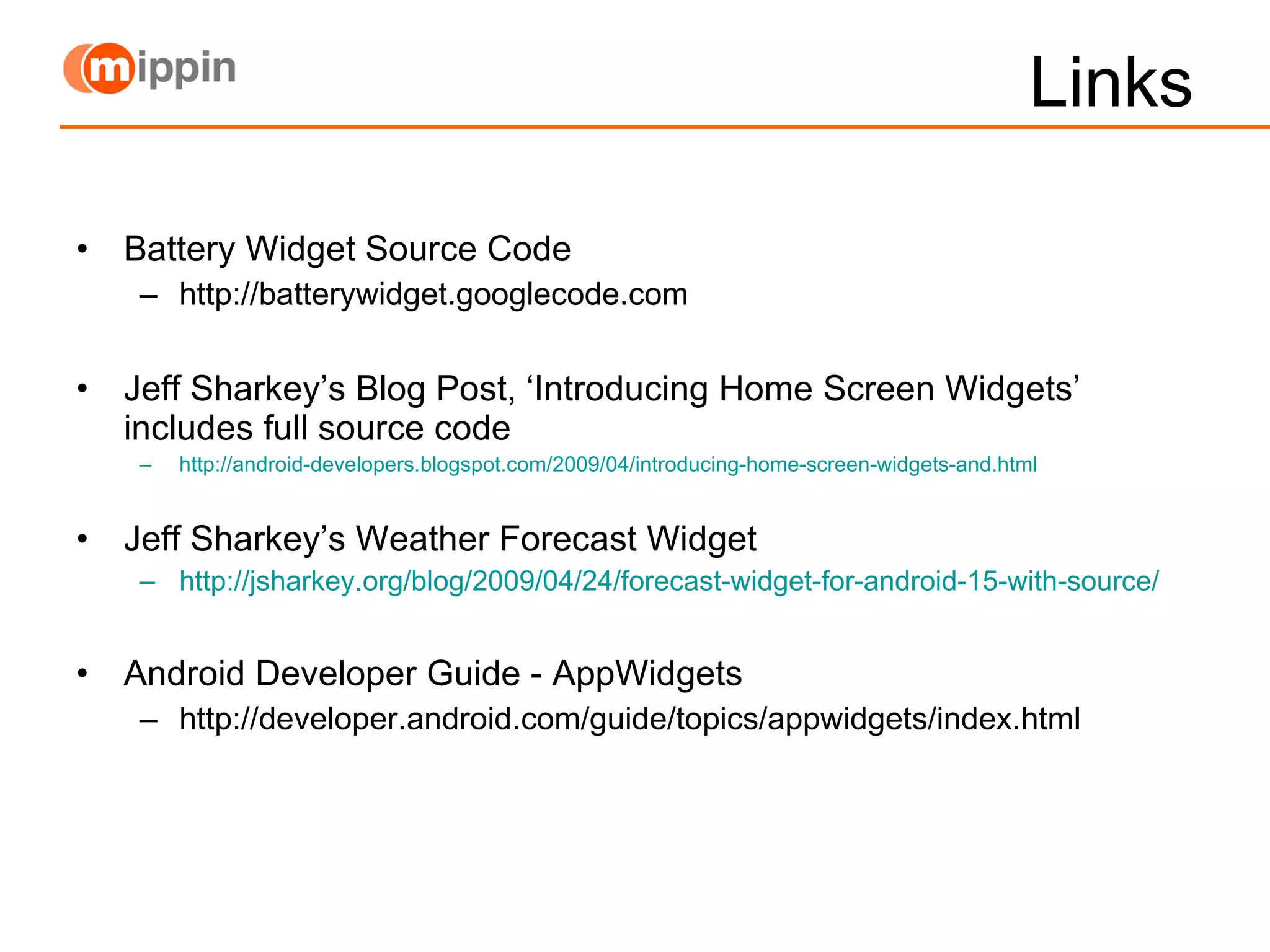 Links Battery Widget Source Code http://batterywidget.googlecode.com Jeff Sharkey’s Blog Post, ‘Introducing Home Screen Widgets’ includes full source code http://android-developers.blogspot.com/2009/04/introducing-home-screen-widgets-and.html Jeff Sharkey’s Weather Forecast Widget http://jsharkey.org/blog/2009/04/24/forecast-widget-for-android-15-with-source/ Android Developer Guide - AppWidgets http://developer.android.com/guide/topics/appwidgets/index.html 