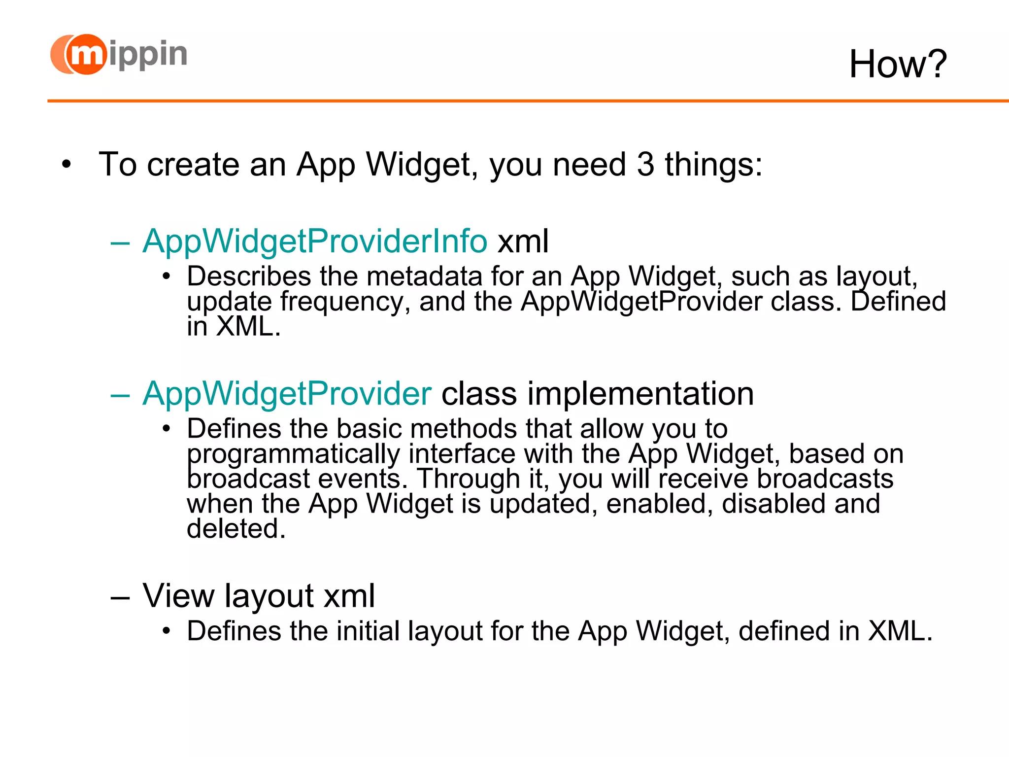 How? To create an App Widget, you need 3 things: AppWidgetProviderInfo  xml Describes the metadata for an App Widget, such as layout, update frequency, and the AppWidgetProvider class. Defined in XML. AppWidgetProvider  class implementation Defines the basic methods that allow you to programmatically interface with the App Widget, based on broadcast events. Through it, you will receive broadcasts when the App Widget is updated, enabled, disabled and deleted. View layout xml Defines the initial layout for the App Widget, defined in XML. 