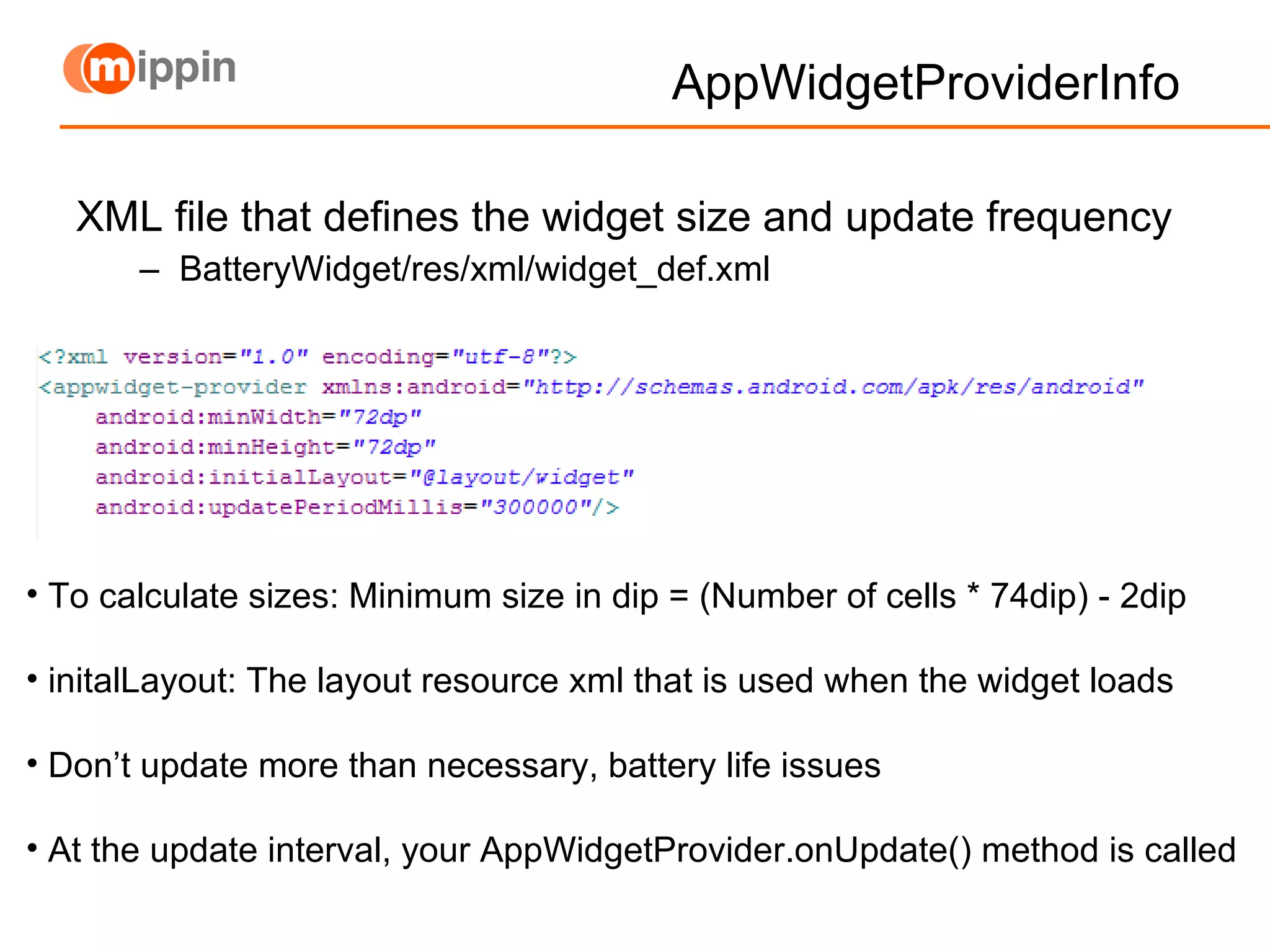 AppWidgetProviderInfo  XML file that defines the widget size and update frequency BatteryWidget/res/xml/widget_def.xml To calculate sizes: Minimum size in dip = (Number of cells * 74dip) - 2dip initalLayout: The layout resource xml that is used when the widget loads Don’t update more than necessary, battery life issues  At the update interval, your AppWidgetProvider.onUpdate() method is called 