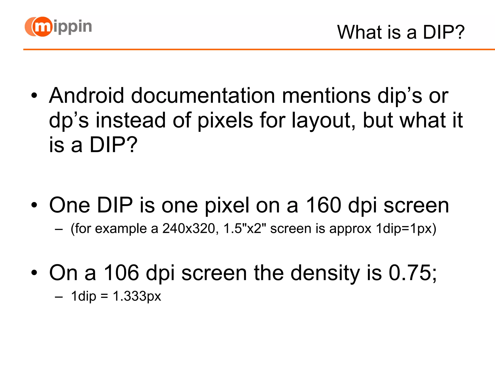 What is a DIP? Android documentation mentions dip’s or dp’s instead of pixels for layout, but what it is a DIP? One DIP is one pixel on a 160 dpi screen (for example a 240x320, 1.5&quot;x2&quot; screen is approx 1dip=1px) On a 106 dpi screen the density is 0.75; 1dip = 1.333px 
