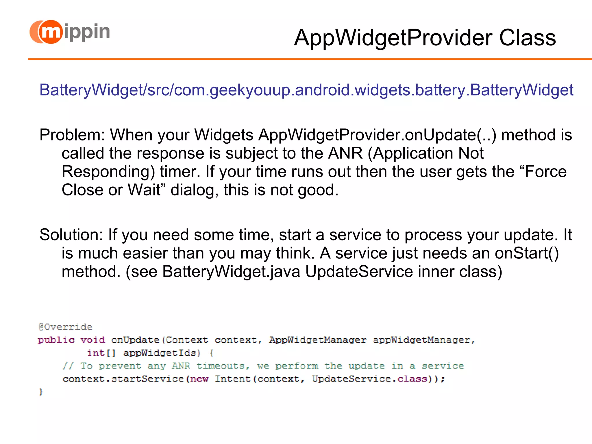 AppWidgetProvider Class BatteryWidget/src/com.geekyouup.android.widgets.battery.BatteryWidget Problem: When your Widgets AppWidgetProvider.onUpdate(..) method is called the response is subject to the ANR (Application Not Responding) timer. If your time runs out then the user gets the “Force Close or Wait” dialog, this is not good. Solution: If you need some time, start a service to process your update. It is much easier than you may think. A service just needs an onStart() method. (see BatteryWidget.java UpdateService inner class) 