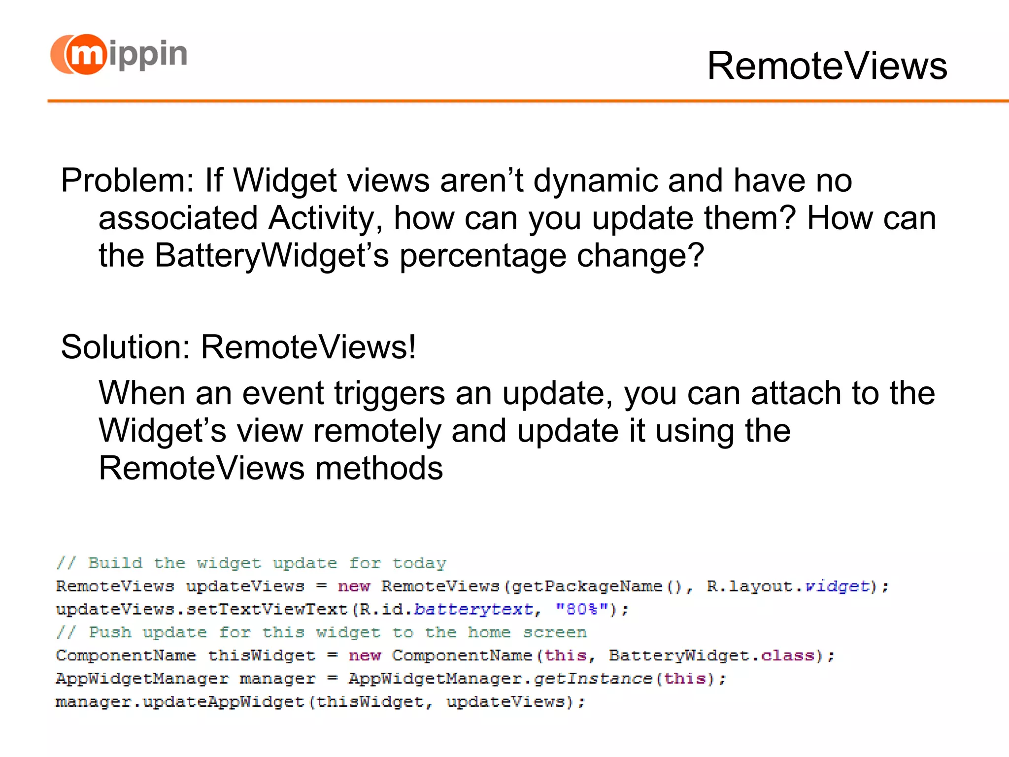 RemoteViews Problem: If Widget views aren’t dynamic and have no associated Activity, how can you update them? How can the BatteryWidget’s percentage change? Solution: RemoteViews!  When an event triggers an update, you can attach to the Widget’s view remotely and update it using the RemoteViews methods 