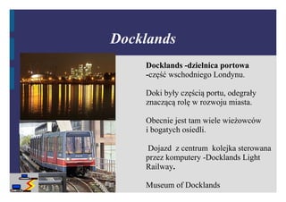 Docklands
    Docklands -dzielnica portowa
    -część wschodniego Londynu.

    Doki były częścią portu, odegrały
    znaczącą rolę w rozwoju miasta.

    Obecnie jest tam wiele wieżowców
    i bogatych osiedli.

     Dojazd z centrum kolejka sterowana
    przez komputery -Docklands Light
    Railway.

    Museum of Docklands
 