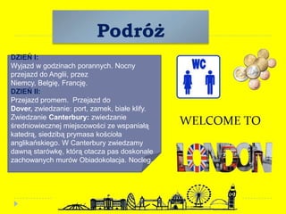 Podróż
DZIEŃ I:
Wyjazd w godzinach porannych. Nocny
przejazd do Anglii, przez
Niemcy, Belgię, Francję.
DZIEŃ II:
Przejazd promem. Przejazd do
Dover, zwiedzanie: port, zamek, białe klify.
Zwiedzanie Canterbury: zwiedzanie
średniowiecznej miejscowości ze wspaniałą
katedrą, siedzibą prymasa kościoła
anglikańskiego. W Canterbury zwiedzamy
dawną starówkę, którą otacza pas doskonale
zachowanych murów Obiadokolacja. Nocleg.
 