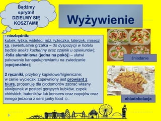 Wyżywienie
obiadokolacja
śniadanie
- niezbędnik:
kubek, łyżka, widelec, nóż, łyżeczka, talerzyk, misecz
ka, (ewentualnie grzałka – do dyspozycji w hotelu
będzie aneks kuchenny oraz czajnik u opiekunów);
-folia aluminiowa (jedna na pokój) – ułatwi
pakowanie kanapek/prowiantu na zwiedzanie
(opcjonalnie);
2 ręczniki, przybory kąpielowe/higieniczne;
w cenie wycieczki zapewniony jest prowiant z
biura, proponuję dla głodomorów zabrać własny
ekwipunek w postaci gorących kubków, zupek
chińskich, batoników lub konserw oraz napojów oraz
innego jedzona z serii junky food ☺.
Bądźmy
sprytni!
DZIELMY SIĘ
KOSZTAMI!
 