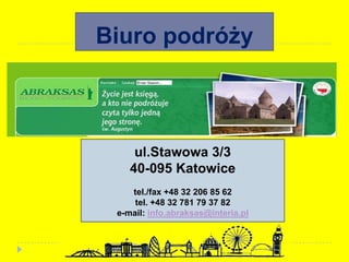 Biuro podróży
ul.Stawowa 3/3
40-095 Katowice
tel./fax +48 32 206 85 62
tel. +48 32 781 79 37 82
e-mail: info.abraksas@interia.pl
 