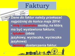 Faktury
Dane do faktur należy przekazać
najpóźniej do końca maja 2014:
- imię i nazwisko osoby, na którą
ma być wystawiona faktura;
- tytułem (obóz
językowy, wycieczka, wycieczka
językowa)
- terminy dostarczenia faktur.
 
