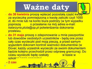 Ważne daty
- do 30 kwietnia proszę wpłacać pozostałą część kwoty
za wycieczkę pomniejszoną o kwotę zaliczki czyli 1050
zł, do mnie lub na konto biura podróży (w tym wypadku
poproszę o przesłanie na mój adres e-mail:
katarzyna.pluta@op.pl potwierdzenia dokonania
przelewu.
- do 31 maja proszę o zdeponowanie u mnie paszportów
lub dowodów osobistych uczestników - będą one przez
cały czas wycieczki pod moją pieczą, a przed samym
wyjazdem dokonam kontroli ważności dokumentów (w
Dover, każdy uczestnik wycieczki ze swoim dokumentem
będzie kolejno przechodził przez odprawę graniczną). Do
czasu wycieczki będę czekały w kasie w
szkolnej kasie pancernej.
- 2 czerwca godziny poranne wyjazd 
 
