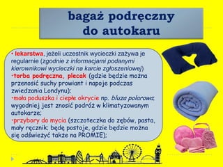 bagaż podręczny
do autokaru
• lekarstwa, jeżeli uczestnik wycieczki zażywa je
regularnie (zgodnie z informacjami podanymi
kierownikowi wycieczki na karcie zgłoszeniowej)
•torba podręczna, plecak (gdzie będzie można
przenosić suchy prowiant i napoje podczas
zwiedzania Londynu);
•mała poduszka i ciepłe okrycie np. bluza polarowa;
wygodniej jest znosić podróż w klimatyzowanym
autokarze;
•przybory do mycia (szczoteczka do zębów, pasta,
mały ręcznik; będę postoje, gdzie będzie można
się odświeżyć także na PROMIE);
 
