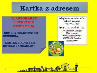 Kartka z adresem
W AUTOKARZE
UCZNIOWIE
OTRZYMAJĄ:
-NUMERY TELEFONU DO
OPIEKUNA;
- KARTKĘ Z ADRESEM
HOTELU I AMBASADY;
 