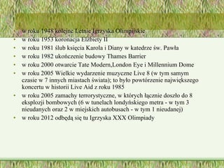 w roku 1948 kolejne Letnie Igrzyska Olimpijskie  w roku 1953 koronacja Elżbiety II  w roku 1981 ślub księcia Karola i Diany w katedrze św. Pawła  w roku 1982 ukończenie budowy Thames Barrier  w roku 2000 otwarcie Tate Modern,London Eye i Millennium Dome  w roku 2005 Wielkie wydarzenie muzyczne Live 8 (w tym samym czasie w 7 innych miastach świata); to było powtórzenie największego koncertu w historii Live Aid z roku 1985  w roku 2005 zamachy terrorystyczne, w których łącznie doszło do 8 eksplozji bombowych (6 w tunelach londyńskiego metra - w tym 3 nieudanych oraz 2 w miejskich autobusach - w tym 1 nieudanej)  w roku 2012 odbędą się tu Igrzyska XXX Olimpiady  