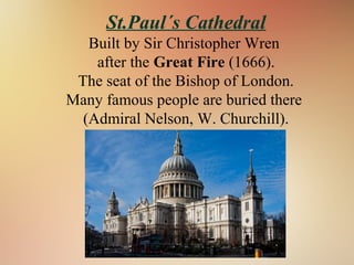 St.Paul´s Cathedral
Built by Sir Christopher Wren
after the Great Fire (1666).
The seat of the Bishop of London.
Many famous people are buried there
(Admiral Nelson, W. Churchill).
 
