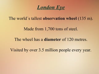 London Eye
The world´s tallest observation wheel (135 m).
Made from 1,700 tons of steel.
The wheel has a diameter of 120 metres.
Visited by over 3.5 million people every year.
 