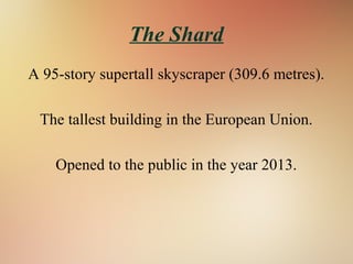 The Shard
A 95-story supertall skyscraper (309.6 metres).
The tallest building in the European Union.
Opened to the public in the year 2013.
 