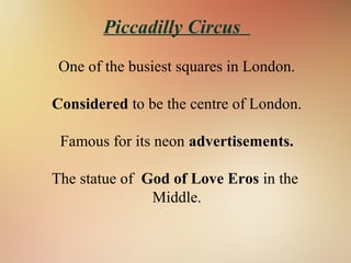 Piccadilly Circus
One of the busiest squares in London.
Considered to be the centre of London.
Famous for its neon advertisements.
The statue of God of Love Eros in the
Middle.
 