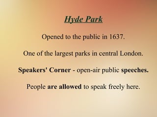 Hyde Park
Opened to the public in 1637.
One of the largest parks in central London.
Speakers' Corner - open-air public speeches.
People are allowed to speak freely here.
 