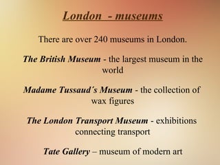 London - museums
There are over 240 museums in London.
The British Museum - the largest museum in the
world
Madame Tussaud´s Museum - the collection of
wax figures
The London Transport Museum - exhibitions
connecting transport
Tate Gallery – museum of modern art
 