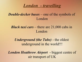 London - travelling
Double-decker buses – one of the symbols of
London
Black taxi cars – there are 21,000 cabs in
London
Underground (the Tube) - the oldest
underground in the world!!!
London Heathrow Airport - biggest centre of
air transport of UK
 