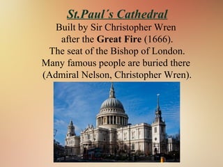 St.Paul´s Cathedral
Built by Sir Christopher Wren
after the Great Fire (1666).
The seat of the Bishop of London.
Many famous people are buried there
(Admiral Nelson, Christopher Wren).
 