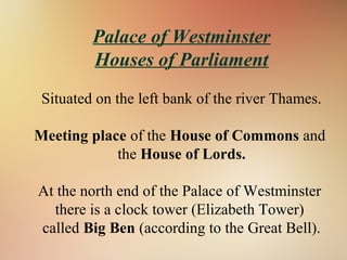 Palace of Westminster
Houses of Parliament
Situated on the left bank of the river Thames.
Meeting place of the House of Commons and
the House of Lords.
At the north end of the Palace of Westminster
there is a clock tower (Elizabeth Tower)
called Big Ben (according to the Great Bell).
 