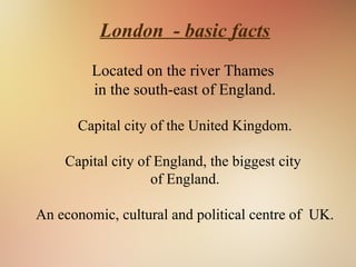 London - basic facts
Located on the river Thames
in the south-east of England.
Capital city of the United Kingdom.
Capital city of England, the biggest city
of England.
An economic, cultural and political centre of UK.
 